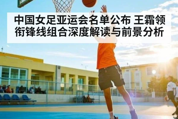 中国女足亚运会名单公布 王霜领衔锋线组合深度解读与前景分析